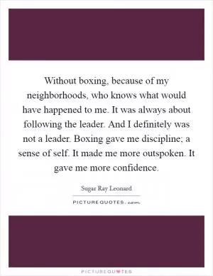Without boxing, because of my neighborhoods, who knows what would have happened to me. It was always about following the leader. And I definitely was not a leader. Boxing gave me discipline; a sense of self. It made me more outspoken. It gave me more confidence Picture Quote #1