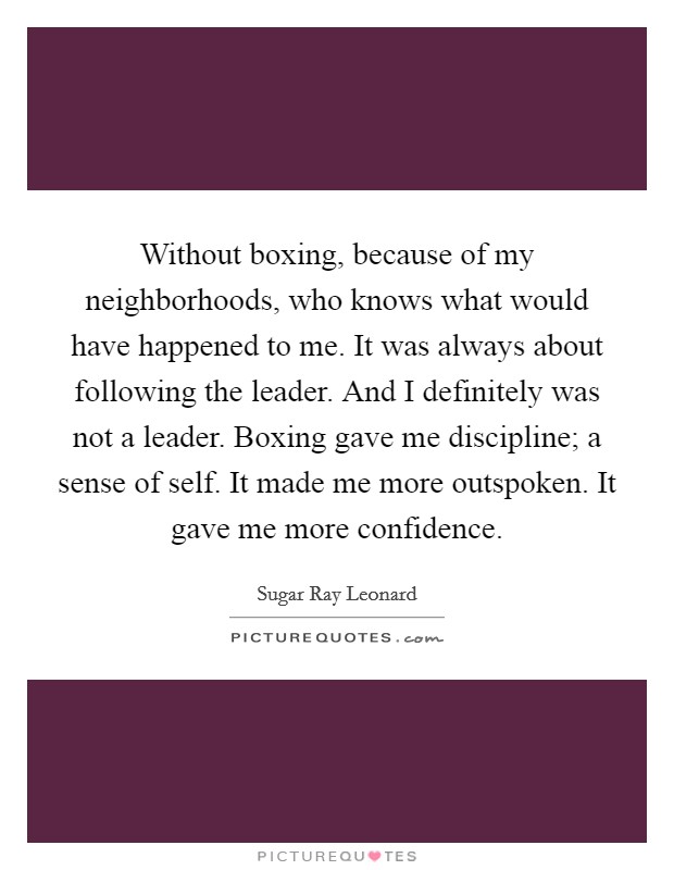 Without boxing, because of my neighborhoods, who knows what would have happened to me. It was always about following the leader. And I definitely was not a leader. Boxing gave me discipline; a sense of self. It made me more outspoken. It gave me more confidence. Picture Quote #1