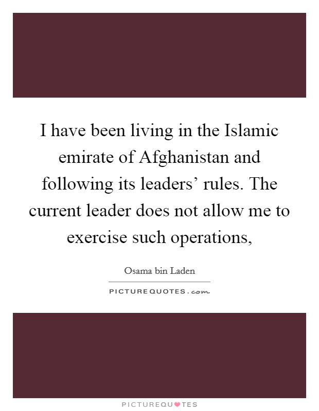 I have been living in the Islamic emirate of Afghanistan and following its leaders' rules. The current leader does not allow me to exercise such operations, Picture Quote #1