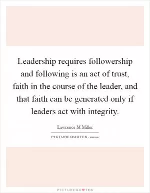 Leadership requires followership and following is an act of trust, faith in the course of the leader, and that faith can be generated only if leaders act with integrity Picture Quote #1
