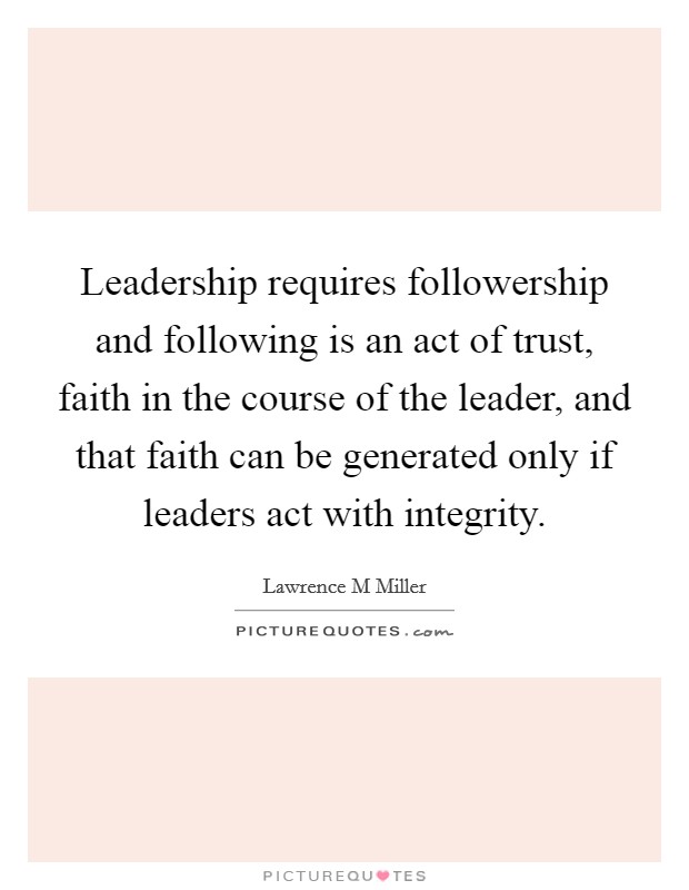 Leadership requires followership and following is an act of trust, faith in the course of the leader, and that faith can be generated only if leaders act with integrity. Picture Quote #1