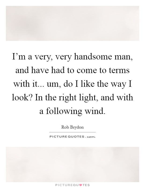 I'm a very, very handsome man, and have had to come to terms with it... um, do I like the way I look? In the right light, and with a following wind. Picture Quote #1