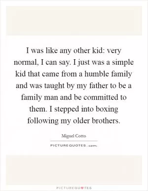 I was like any other kid: very normal, I can say. I just was a simple kid that came from a humble family and was taught by my father to be a family man and be committed to them. I stepped into boxing following my older brothers Picture Quote #1