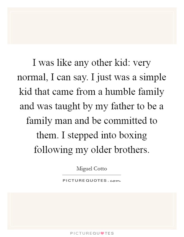I was like any other kid: very normal, I can say. I just was a simple kid that came from a humble family and was taught by my father to be a family man and be committed to them. I stepped into boxing following my older brothers. Picture Quote #1