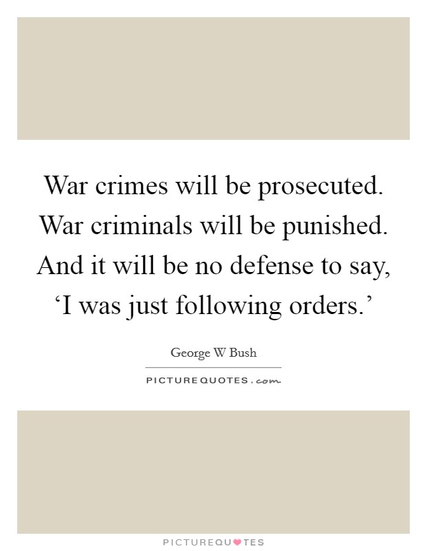 War crimes will be prosecuted. War criminals will be punished. And it will be no defense to say, ‘I was just following orders.' Picture Quote #1
