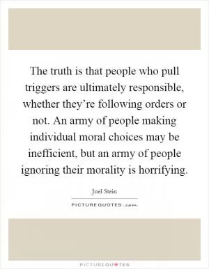 The truth is that people who pull triggers are ultimately responsible, whether they’re following orders or not. An army of people making individual moral choices may be inefficient, but an army of people ignoring their morality is horrifying Picture Quote #1
