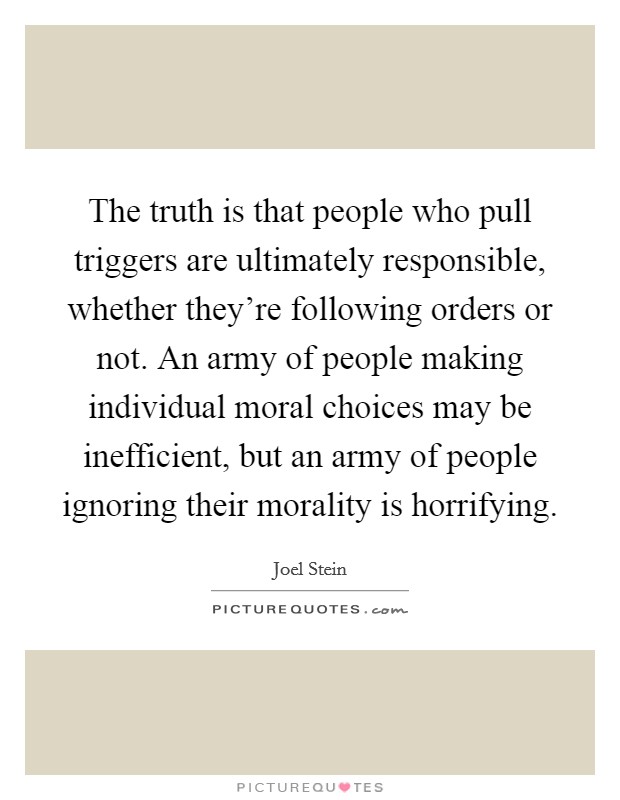 The truth is that people who pull triggers are ultimately responsible, whether they're following orders or not. An army of people making individual moral choices may be inefficient, but an army of people ignoring their morality is horrifying. Picture Quote #1