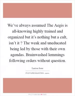 We’ve always assumed The Aegis is all-knowing highly trained and organized but it’s nothing but a cult, isn’t it ? The weak and uneducated being led by those with their own agendas. Brainwashed lemmings following orders without question Picture Quote #1