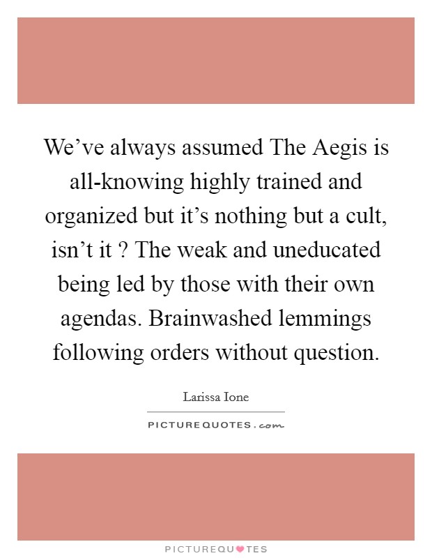 We've always assumed The Aegis is all-knowing highly trained and organized but it's nothing but a cult, isn't it ? The weak and uneducated being led by those with their own agendas. Brainwashed lemmings following orders without question. Picture Quote #1