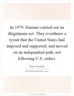 In 1979, Iranians carried out an illegitimate act: They overthrew a tyrant that the United States had imposed and supported, and moved on an independent path, not following U.S. orders Picture Quote #1