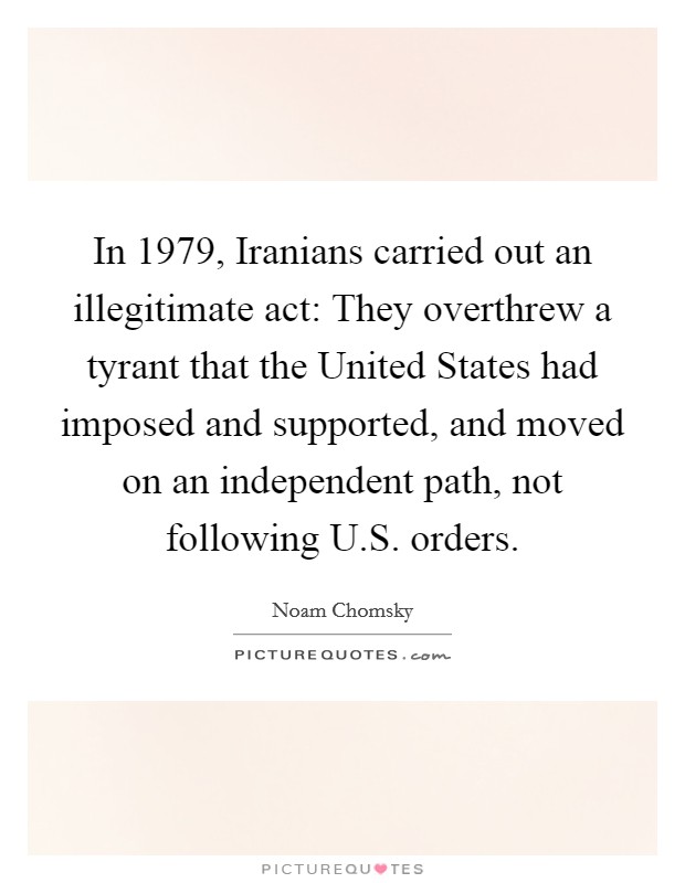 In 1979, Iranians carried out an illegitimate act: They overthrew a tyrant that the United States had imposed and supported, and moved on an independent path, not following U.S. orders. Picture Quote #1