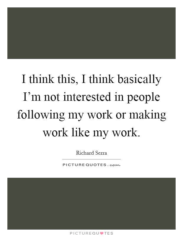 I think this, I think basically I'm not interested in people following my work or making work like my work. Picture Quote #1