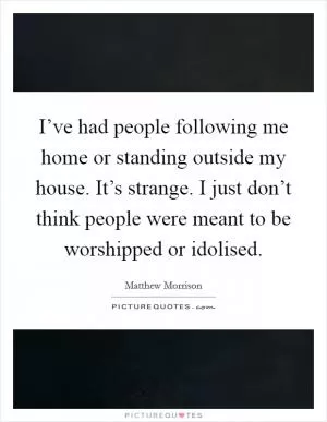 I’ve had people following me home or standing outside my house. It’s strange. I just don’t think people were meant to be worshipped or idolised Picture Quote #1