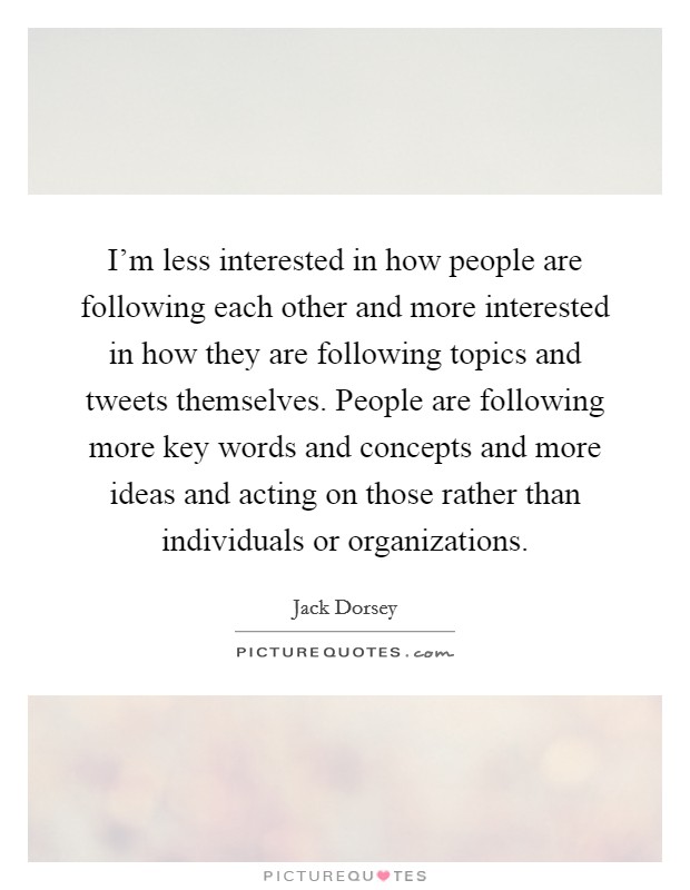 I'm less interested in how people are following each other and more interested in how they are following topics and tweets themselves. People are following more key words and concepts and more ideas and acting on those rather than individuals or organizations. Picture Quote #1