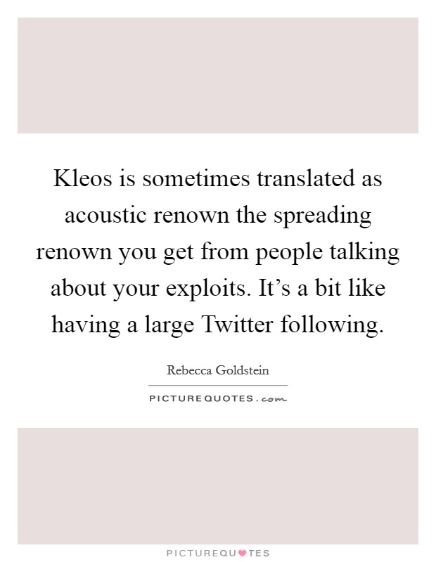 Kleos is sometimes translated as acoustic renown the spreading renown you get from people talking about your exploits. It's a bit like having a large Twitter following. Picture Quote #1