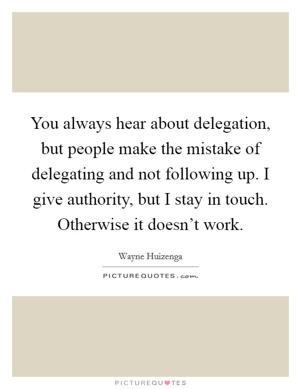 You always hear about delegation, but people make the mistake of delegating and not following up. I give authority, but I stay in touch. Otherwise it doesn't work. Picture Quote #1