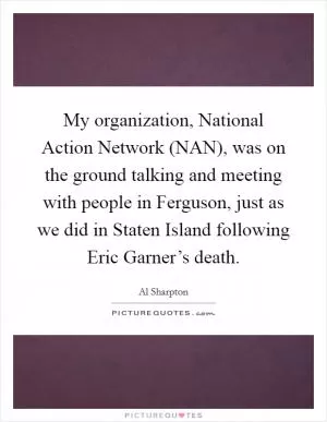 My organization, National Action Network (NAN), was on the ground talking and meeting with people in Ferguson, just as we did in Staten Island following Eric Garner’s death Picture Quote #1