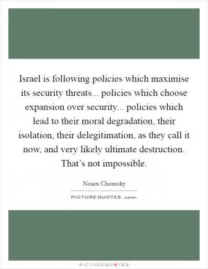 Israel is following policies which maximise its security threats... policies which choose expansion over security... policies which lead to their moral degradation, their isolation, their delegitimation, as they call it now, and very likely ultimate destruction. That’s not impossible Picture Quote #1