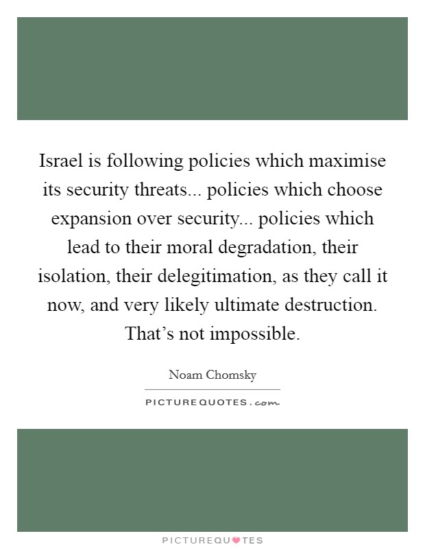 Israel is following policies which maximise its security threats... policies which choose expansion over security... policies which lead to their moral degradation, their isolation, their delegitimation, as they call it now, and very likely ultimate destruction. That's not impossible. Picture Quote #1