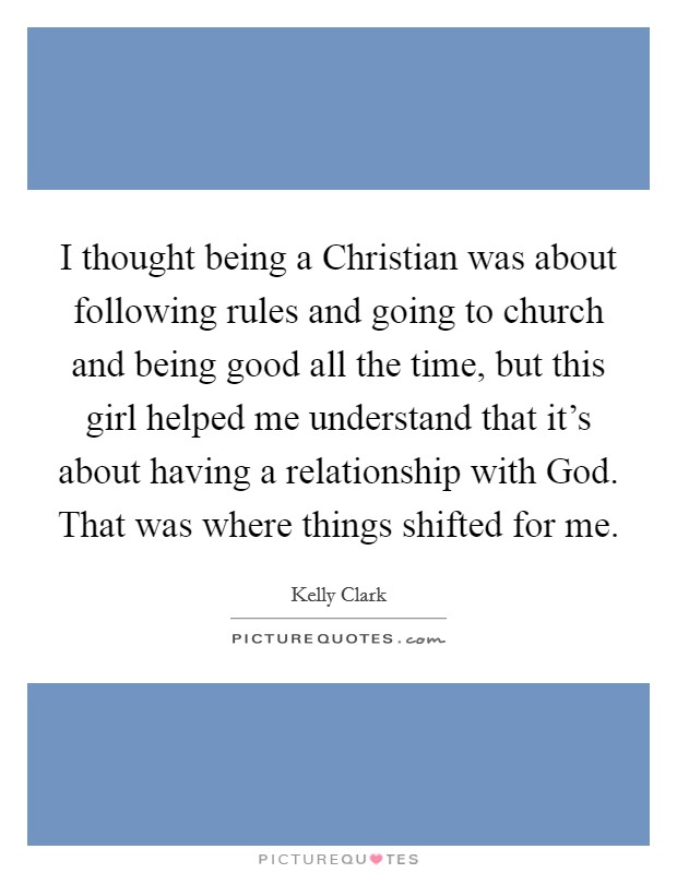 I thought being a Christian was about following rules and going to church and being good all the time, but this girl helped me understand that it’s about having a relationship with God. That was where things shifted for me Picture Quote #1