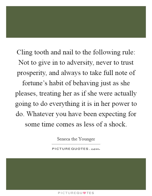 Cling tooth and nail to the following rule: Not to give in to adversity, never to trust prosperity, and always to take full note of fortune's habit of behaving just as she pleases, treating her as if she were actually going to do everything it is in her power to do. Whatever you have been expecting for some time comes as less of a shock. Picture Quote #1