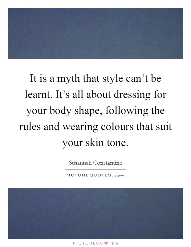 It is a myth that style can't be learnt. It's all about dressing for your body shape, following the rules and wearing colours that suit your skin tone. Picture Quote #1