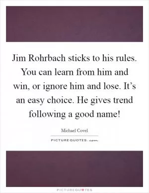 Jim Rohrbach sticks to his rules. You can learn from him and win, or ignore him and lose. It’s an easy choice. He gives trend following a good name! Picture Quote #1