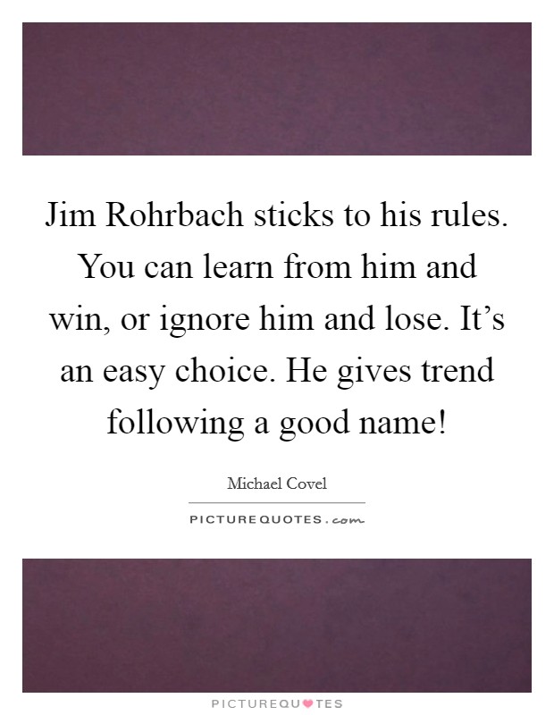 Jim Rohrbach sticks to his rules. You can learn from him and win, or ignore him and lose. It's an easy choice. He gives trend following a good name! Picture Quote #1