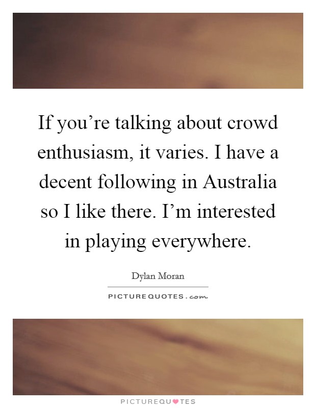 If you're talking about crowd enthusiasm, it varies. I have a decent following in Australia so I like there. I'm interested in playing everywhere. Picture Quote #1