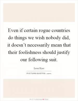 Even if certain rogue countries do things we wish nobody did, it doesn’t necessarily mean that their foolishness should justify our following suit Picture Quote #1