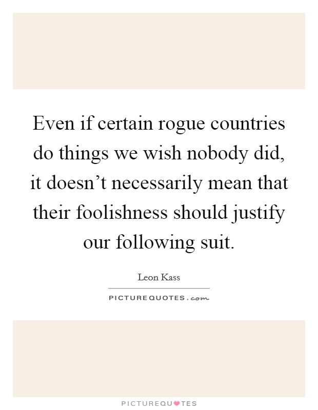 Even if certain rogue countries do things we wish nobody did, it doesn't necessarily mean that their foolishness should justify our following suit. Picture Quote #1