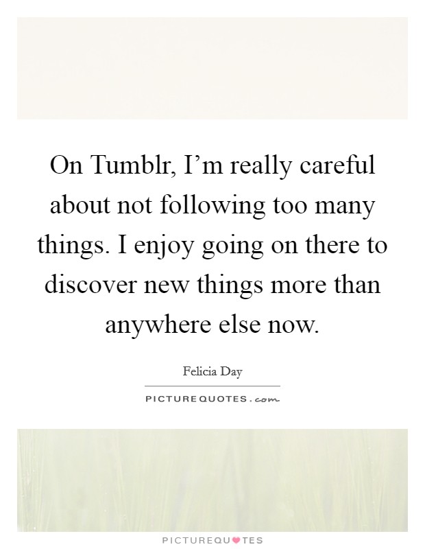 On Tumblr, I'm really careful about not following too many things. I enjoy going on there to discover new things more than anywhere else now. Picture Quote #1