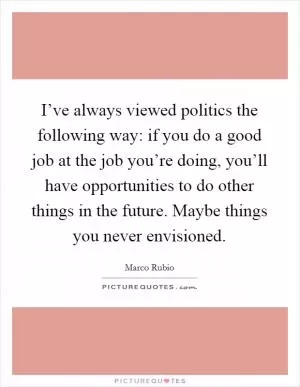 I’ve always viewed politics the following way: if you do a good job at the job you’re doing, you’ll have opportunities to do other things in the future. Maybe things you never envisioned Picture Quote #1