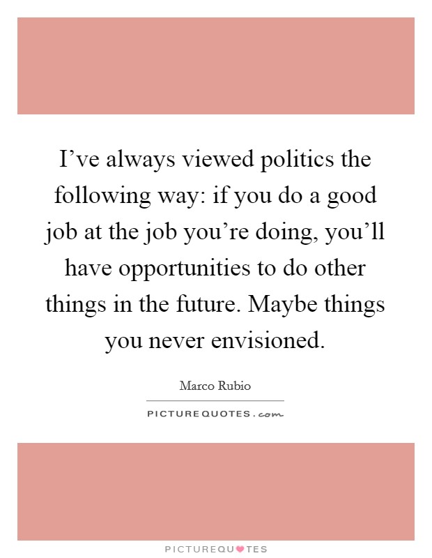 I've always viewed politics the following way: if you do a good job at the job you're doing, you'll have opportunities to do other things in the future. Maybe things you never envisioned. Picture Quote #1