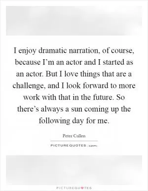I enjoy dramatic narration, of course, because I’m an actor and I started as an actor. But I love things that are a challenge, and I look forward to more work with that in the future. So there’s always a sun coming up the following day for me Picture Quote #1