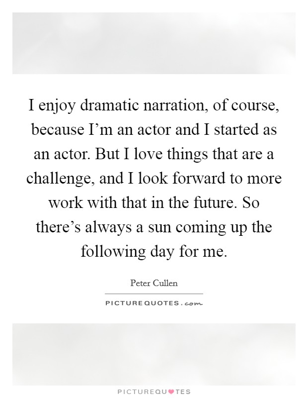 I enjoy dramatic narration, of course, because I'm an actor and I started as an actor. But I love things that are a challenge, and I look forward to more work with that in the future. So there's always a sun coming up the following day for me. Picture Quote #1