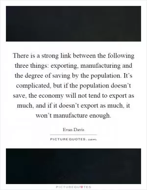 There is a strong link between the following three things: exporting, manufacturing and the degree of saving by the population. It’s complicated, but if the population doesn’t save, the economy will not tend to export as much, and if it doesn’t export as much, it won’t manufacture enough Picture Quote #1