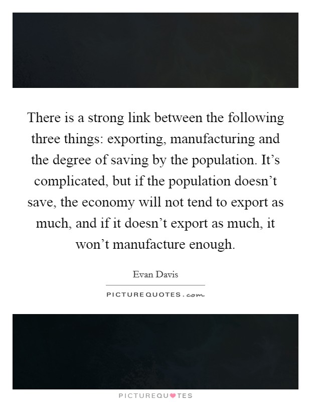 There is a strong link between the following three things: exporting, manufacturing and the degree of saving by the population. It's complicated, but if the population doesn't save, the economy will not tend to export as much, and if it doesn't export as much, it won't manufacture enough. Picture Quote #1