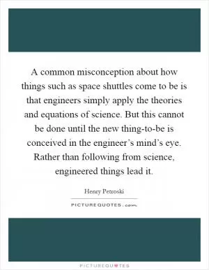 A common misconception about how things such as space shuttles come to be is that engineers simply apply the theories and equations of science. But this cannot be done until the new thing-to-be is conceived in the engineer’s mind’s eye. Rather than following from science, engineered things lead it Picture Quote #1