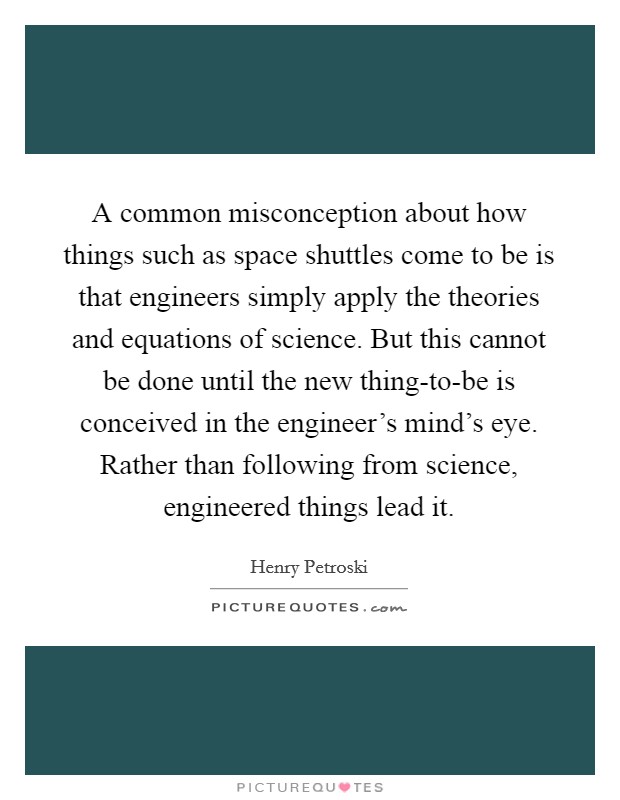 A common misconception about how things such as space shuttles come to be is that engineers simply apply the theories and equations of science. But this cannot be done until the new thing-to-be is conceived in the engineer's mind's eye. Rather than following from science, engineered things lead it. Picture Quote #1