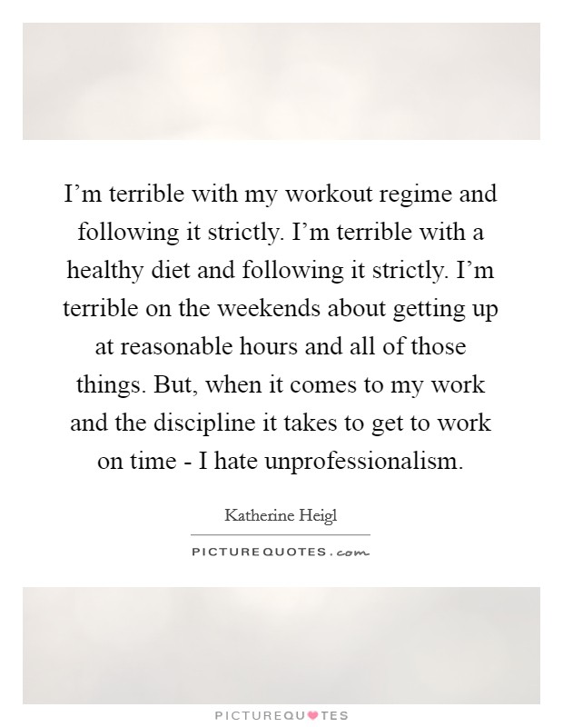 I'm terrible with my workout regime and following it strictly. I'm terrible with a healthy diet and following it strictly. I'm terrible on the weekends about getting up at reasonable hours and all of those things. But, when it comes to my work and the discipline it takes to get to work on time - I hate unprofessionalism. Picture Quote #1
