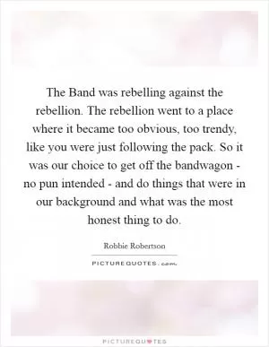 The Band was rebelling against the rebellion. The rebellion went to a place where it became too obvious, too trendy, like you were just following the pack. So it was our choice to get off the bandwagon - no pun intended - and do things that were in our background and what was the most honest thing to do Picture Quote #1