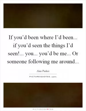 If you’d been where I’d been... if you’d seen the things I’d seen!... you... you’d be me... Or someone following me around Picture Quote #1