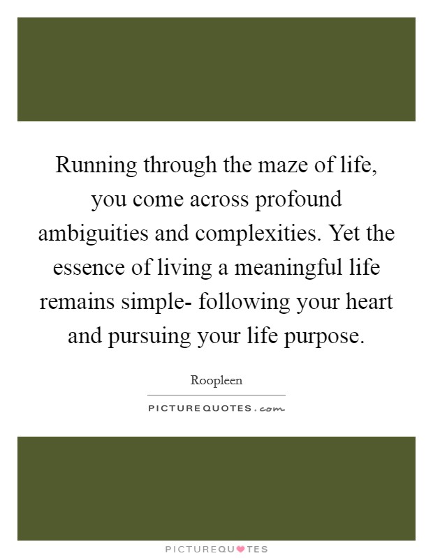 Running through the maze of life, you come across profound ambiguities and complexities. Yet the essence of living a meaningful life remains simple- following your heart and pursuing your life purpose. Picture Quote #1