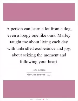 A person can learn a lot from a dog, even a loopy one like ours. Marley taught me about living each day with unbridled exuberance and joy, about seizing the moment and following your heart Picture Quote #1
