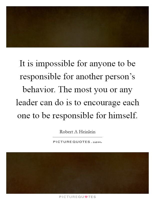 It is impossible for anyone to be responsible for another person's behavior. The most you or any leader can do is to encourage each one to be responsible for himself. Picture Quote #1