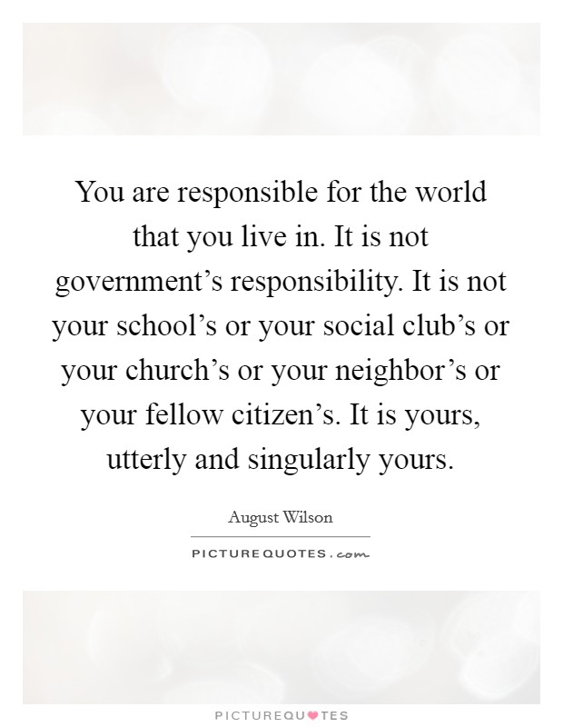 You are responsible for the world that you live in. It is not government's responsibility. It is not your school's or your social club's or your church's or your neighbor's or your fellow citizen's. It is yours, utterly and singularly yours. Picture Quote #1