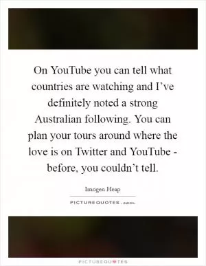 On YouTube you can tell what countries are watching and I’ve definitely noted a strong Australian following. You can plan your tours around where the love is on Twitter and YouTube - before, you couldn’t tell Picture Quote #1