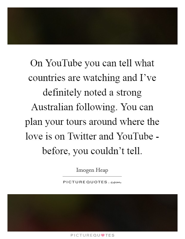 On YouTube you can tell what countries are watching and I've definitely noted a strong Australian following. You can plan your tours around where the love is on Twitter and YouTube - before, you couldn't tell. Picture Quote #1
