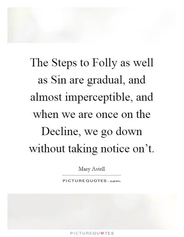 The Steps to Folly as well as Sin are gradual, and almost imperceptible, and when we are once on the Decline, we go down without taking notice on't. Picture Quote #1